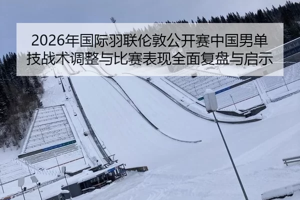 2026年国际羽联伦敦公开赛中国男单技战术调整与比赛表现全面复盘与启示