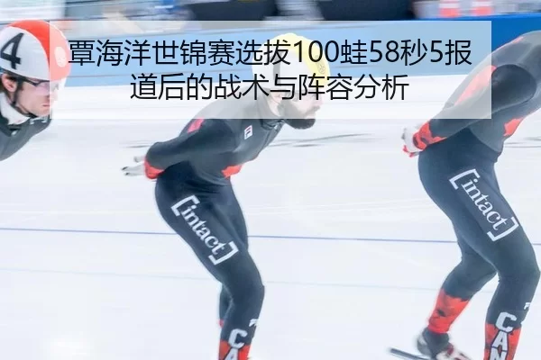 覃海洋世锦赛选拔100蛙58秒5报道后的战术与阵容分析